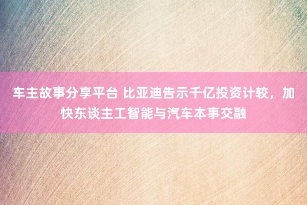 车主故事分享平台 比亚迪告示千亿投资计较，加快东谈主工智能与汽车本事交融