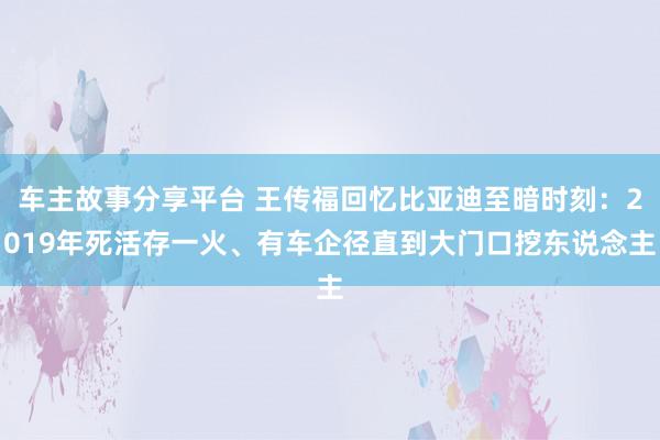 车主故事分享平台 王传福回忆比亚迪至暗时刻：2019年死活存一火、有车企径直到大门口挖东说念主