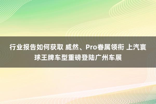 行业报告如何获取 威然、Pro眷属领衔 上汽寰球王牌车型重磅登陆广州车展