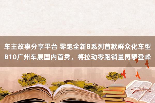 车主故事分享平台 零跑全新B系列首款群众化车型B10广州车展国内首秀，将拉动零跑销量再攀登峰