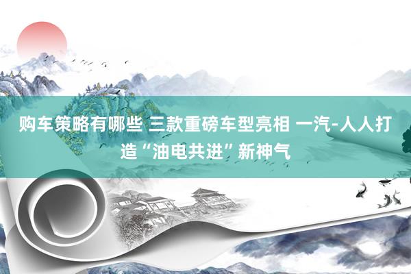 购车策略有哪些 三款重磅车型亮相 一汽-人人打造“油电共进”新神气