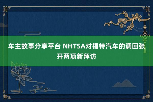 车主故事分享平台 NHTSA对福特汽车的调回张开两项新拜访