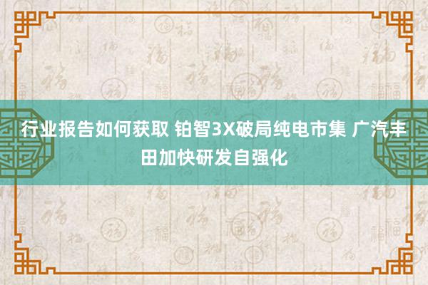 行业报告如何获取 铂智3X破局纯电市集 广汽丰田加快研发自强化