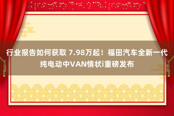 行业报告如何获取 7.98万起！福田汽车全新一代纯电动中VAN情状i重磅发布