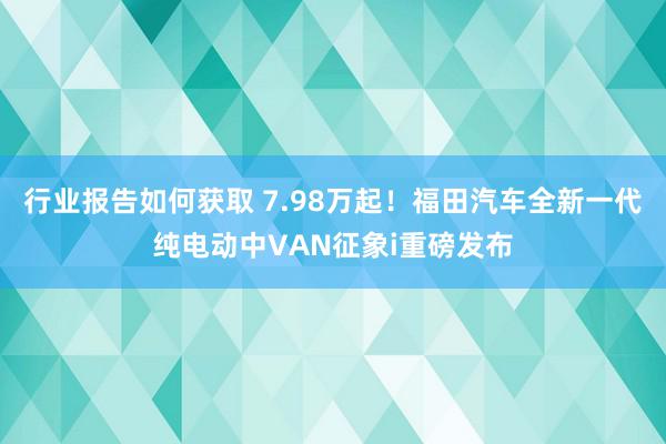 行业报告如何获取 7.98万起！福田汽车全新一代纯电动中VAN征象i重磅发布