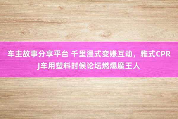 车主故事分享平台 千里浸式变嫌互动，雅式CPRJ车用塑料时候论坛燃爆魔王人