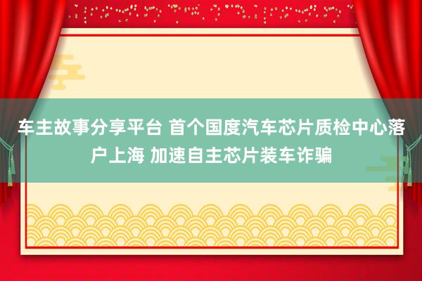 车主故事分享平台 首个国度汽车芯片质检中心落户上海 加速自主芯片装车诈骗