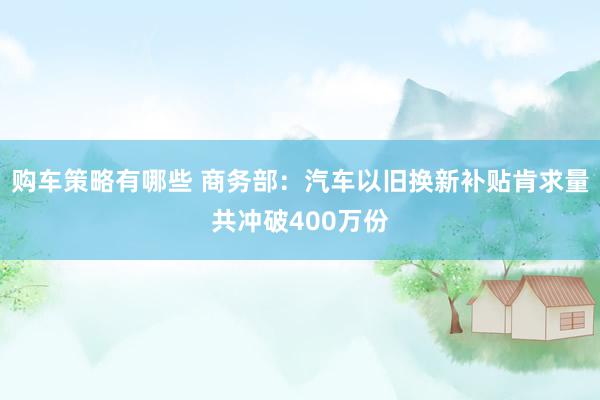 购车策略有哪些 商务部：汽车以旧换新补贴肯求量共冲破400万份