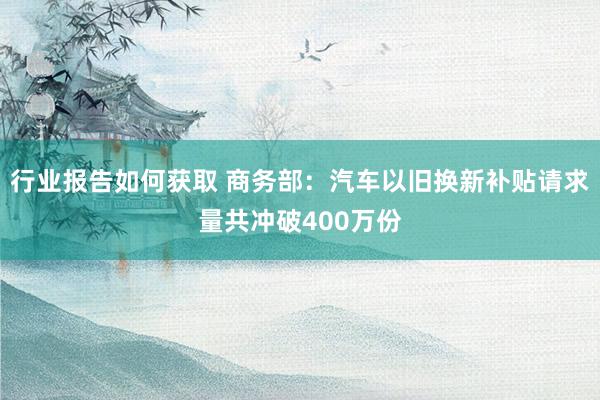 行业报告如何获取 商务部：汽车以旧换新补贴请求量共冲破400万份