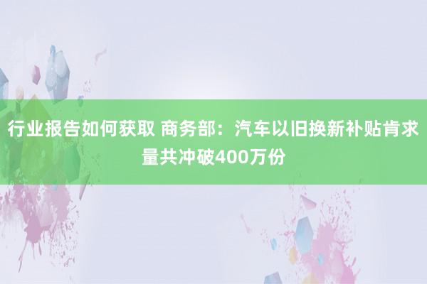 行业报告如何获取 商务部：汽车以旧换新补贴肯求量共冲破400万份