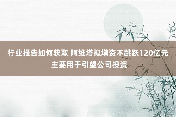 行业报告如何获取 阿维塔拟增资不跳跃120亿元 主要用于引望公司投资