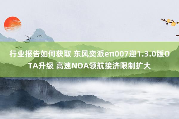 行业报告如何获取 东风奕派eπ007迎1.3.0版OTA升级 高速NOA领航接济限制扩大