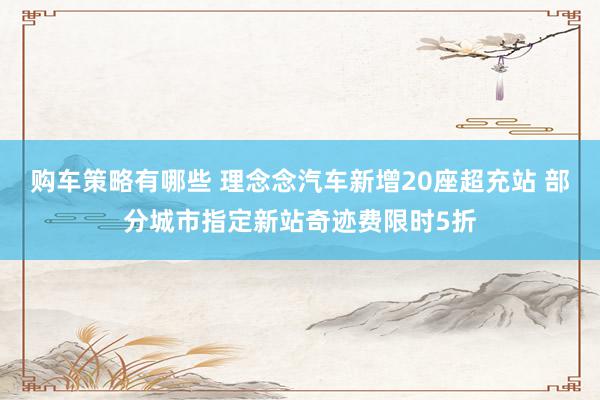 购车策略有哪些 理念念汽车新增20座超充站 部分城市指定新站奇迹费限时5折