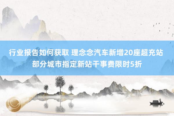 行业报告如何获取 理念念汽车新增20座超充站 部分城市指定新站干事费限时5折