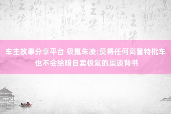 车主故事分享平台 极氪朱凌:莫得任何高管特批车 也不会给暗自卖极氪的渠谈背书