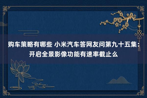 购车策略有哪些 小米汽车答网友问第九十五集：开启全景影像功能有速率截止么