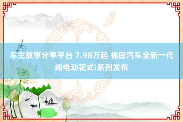 车主故事分享平台 7.98万起 福田汽车全新一代纯电动花式i系列发布