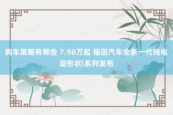 购车策略有哪些 7.98万起 福田汽车全新一代纯电动形状i系列发布