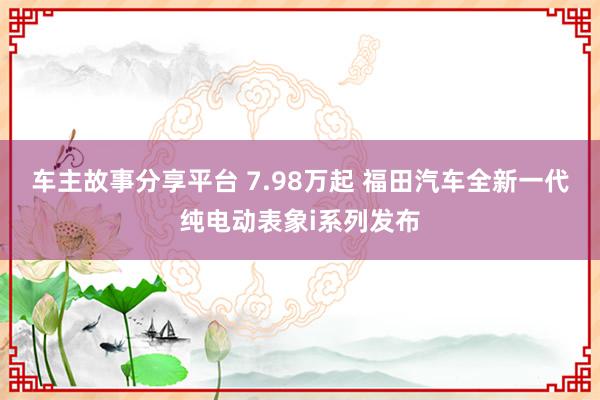 车主故事分享平台 7.98万起 福田汽车全新一代纯电动表象i系列发布