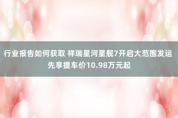 行业报告如何获取 祥瑞星河星舰7开启大范围发运 先享提车价10.98万元起