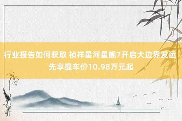 行业报告如何获取 祯祥星河星舰7开启大边界发运 先享提车价10.98万元起