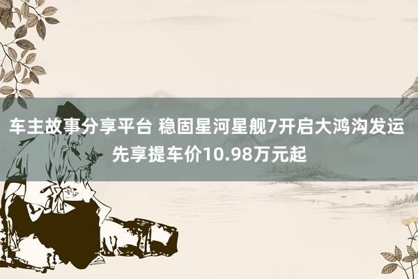 车主故事分享平台 稳固星河星舰7开启大鸿沟发运 先享提车价10.98万元起