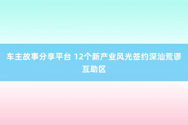 车主故事分享平台 12个新产业风光签约深汕荒谬互助区