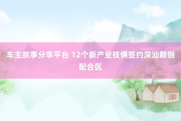 车主故事分享平台 12个新产业技俩签约深汕颠倒配合区