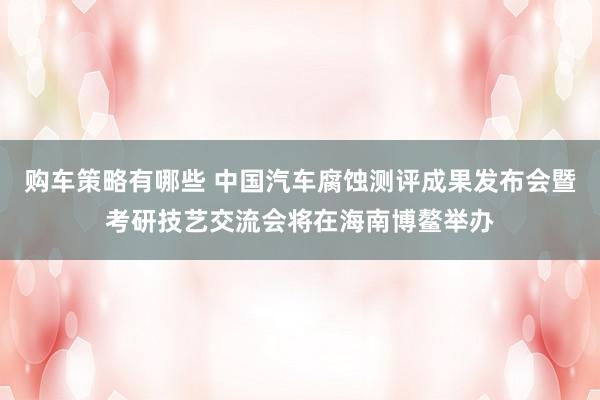 购车策略有哪些 中国汽车腐蚀测评成果发布会暨考研技艺交流会将在海南博鳌举办