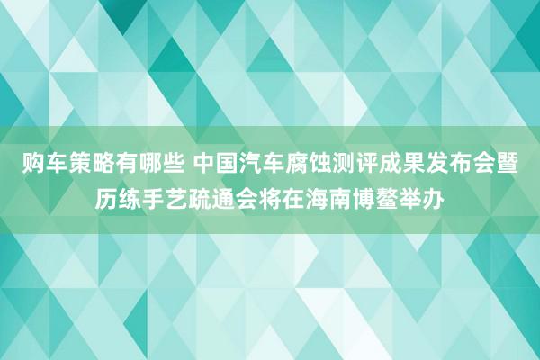 购车策略有哪些 中国汽车腐蚀测评成果发布会暨历练手艺疏通会将在海南博鳌举办