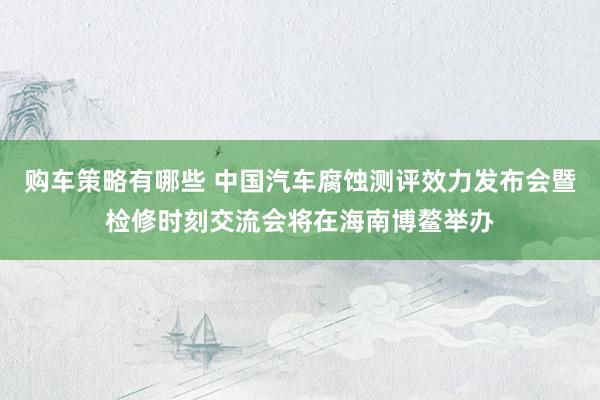 购车策略有哪些 中国汽车腐蚀测评效力发布会暨检修时刻交流会将在海南博鳌举办