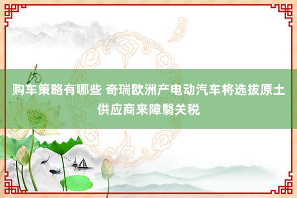 购车策略有哪些 奇瑞欧洲产电动汽车将选拔原土供应商来障翳关税