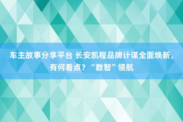 车主故事分享平台 长安凯程品牌计谋全面焕新，有何看点？“数智”领航