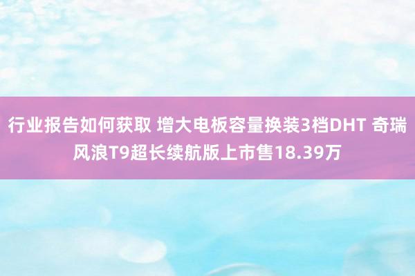 行业报告如何获取 增大电板容量换装3档DHT 奇瑞风浪T9超长续航版上市售18.39万