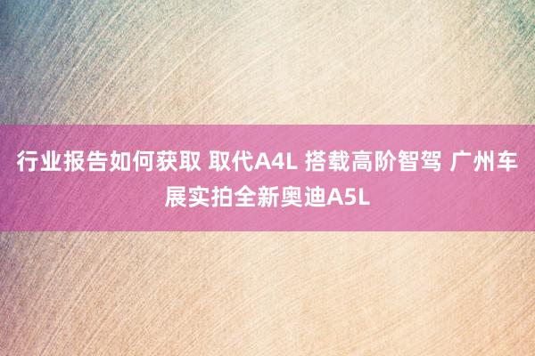 行业报告如何获取 取代A4L 搭载高阶智驾 广州车展实拍全新奥迪A5L