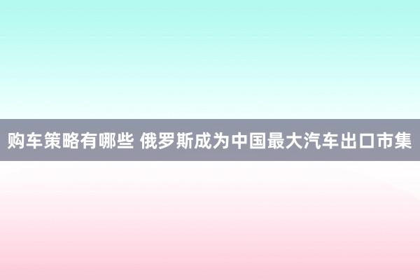 购车策略有哪些 俄罗斯成为中国最大汽车出口市集