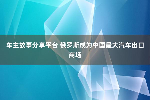 车主故事分享平台 俄罗斯成为中国最大汽车出口商场