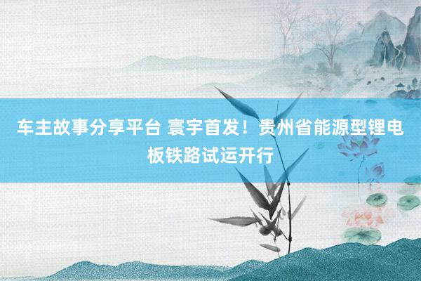 车主故事分享平台 寰宇首发！贵州省能源型锂电板铁路试运开行